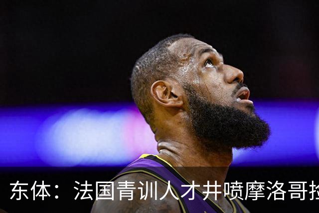 东体：法国青训人才井喷摩洛哥捡便宜，争取布阿迪时展现极大诚意